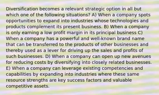 Diversification becomes a relevant strategic option in all but which one of the following situations? A) When a company spots opportunities to expand into industries whose technologies and products complement its present business. B) When a company is only earning a low profit margin in its principal business C) When a company has a powerful and well-known brand name that can be transferred to the products of other businesses and thereby used as a lever for driving up the sales and profits of such businesses. D) When a company can open up new avenues for reducing costs by diversifying into closely related businesses. E) When a company can leverage existing competencies and capabilities by expanding into industries where these same resource strengths are key success factors and valuable competitive assets.