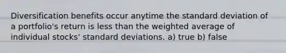 Diversification benefits occur anytime the standard deviation of a portfolio's return is less than the weighted average of individual stocks' standard deviations. a) true b) false