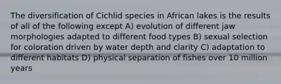 The diversification of Cichlid species in African lakes is the results of all of the following except A) evolution of different jaw morphologies adapted to different food types B) sexual selection for coloration driven by water depth and clarity C) adaptation to different habitats D) physical separation of fishes over 10 million years