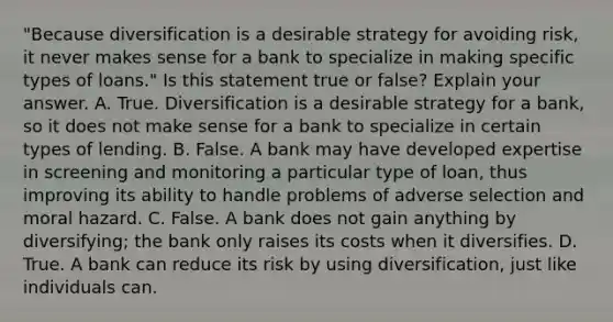 ​"Because diversification is a desirable strategy for avoiding​ risk, it never makes sense for a bank to specialize in making specific types of​ loans." Is this statement true or​ false? Explain your answer. A. True. Diversification is a desirable strategy for a​ bank, so it does not make sense for a bank to specialize in certain types of lending. B. False. A bank may have developed expertise in screening and monitoring a particular type of​ loan, thus improving its ability to handle problems of adverse selection and moral hazard. C. False. A bank does not gain anything by​ diversifying; the bank only raises its costs when it diversifies. D. True. A bank can reduce its risk by using​ diversification, just like individuals can.