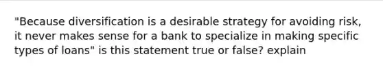 "Because diversification is a desirable strategy for avoiding risk, it never makes sense for a bank to specialize in making specific types of loans" is this statement true or false? explain