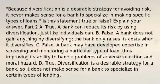 "Because diversification is a desirable strategy for avoiding​ risk, it never makes sense for a bank to specialize in making specific types of​ loans." Is this statement true or​ false? Explain your answer. Part 2 A. True. A bank can reduce its risk by using​ diversification, just like individuals can. B. False. A bank does not gain anything by​ diversifying; the bank only raises its costs when it diversifies. C. False. A bank may have developed expertise in screening and monitoring a particular type of​ loan, thus improving its ability to handle problems of adverse selection and moral hazard. D. True. Diversification is a desirable strategy for a​ bank, so it does not make sense for a bank to specialize in certain types of lending.