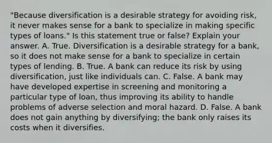 "Because diversification is a desirable strategy for avoiding​ risk, it never makes sense for a bank to specialize in making specific types of​ loans." Is this statement true or​ false? Explain your answer. A. True. Diversification is a desirable strategy for a​ bank, so it does not make sense for a bank to specialize in certain types of lending. B. True. A bank can reduce its risk by using​ diversification, just like individuals can. C. False. A bank may have developed expertise in screening and monitoring a particular type of​ loan, thus improving its ability to handle problems of adverse selection and moral hazard. D. False. A bank does not gain anything by​ diversifying; the bank only raises its costs when it diversifies.