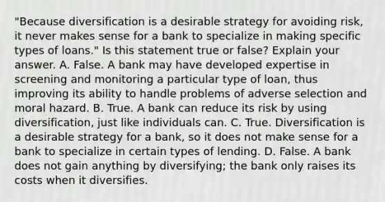 ​"Because diversification is a desirable strategy for avoiding​ risk, it never makes sense for a bank to specialize in making specific types of​ loans." Is this statement true or​ false? Explain your answer. A. False. A bank may have developed expertise in screening and monitoring a particular type of​ loan, thus improving its ability to handle problems of adverse selection and moral hazard. B. True. A bank can reduce its risk by using​ diversification, just like individuals can. C. True. Diversification is a desirable strategy for a​ bank, so it does not make sense for a bank to specialize in certain types of lending. D. False. A bank does not gain anything by​ diversifying; the bank only raises its costs when it diversifies.