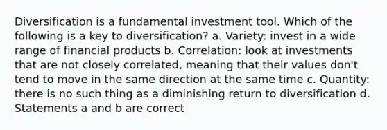 Diversification is a fundamental investment tool. Which of the following is a key to diversification? a. Variety: invest in a wide range of financial products b. Correlation: look at investments that are not closely correlated, meaning that their values don't tend to move in the same direction at the same time c. Quantity: there is no such thing as a diminishing return to diversification d. Statements a and b are correct