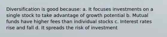 Diversification is good because: a. It focuses investments on a single stock to take advantage of growth potential b. Mutual funds have higher fees than individual stocks c. Interest rates rise and fall d. It spreads the risk of investment