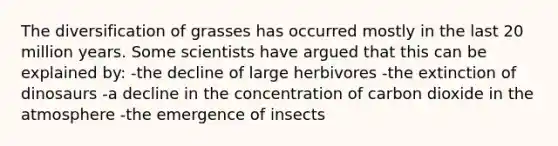 The diversification of grasses has occurred mostly in the last 20 million years. Some scientists have argued that this can be explained by: -the decline of large herbivores -the extinction of dinosaurs -a decline in the concentration of carbon dioxide in the atmosphere -the emergence of insects