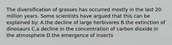 The diversification of grasses has occurred mostly in the last 20 million years. Some scientists have argued that this can be explained by: A.the decline of large herbivores B.the extinction of dinosaurs C.a decline in the concentration of carbon dioxide in the atmosphere D.the emergence of insects