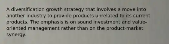 A diversification growth strategy that involves a move into another industry to provide products unrelated to its current products. The emphasis is on sound investment and value-oriented management rather than on the product-market synergy.