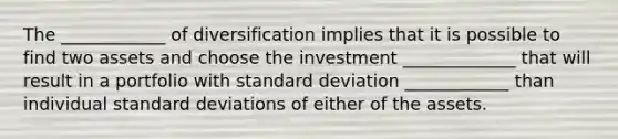 The ____________ of diversification implies that it is possible to find two assets and choose the investment _____________ that will result in a portfolio with standard deviation ____________ than individual standard deviations of either of the assets.