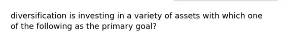 diversification is investing in a variety of assets with which one of the following as the primary goal?