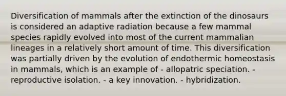 Diversification of mammals after the extinction of the dinosaurs is considered an adaptive radiation because a few mammal species rapidly evolved into most of the current mammalian lineages in a relatively short amount of time. This diversification was partially driven by the evolution of endothermic homeostasis in mammals, which is an example of - allopatric speciation. - reproductive isolation. - a key innovation. - hybridization.