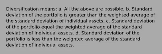 Diversification means: a. All the above are possible. b. Standard deviation of the portfolio is greater than the weighted average of the standard deviation of individual assets. c. Standard deviation of the portfolio equal the weighted average of the standard deviation of individual assets. d. Standard deviation of the portfolio is less than the weighted average of the standard deviation of individual assets.