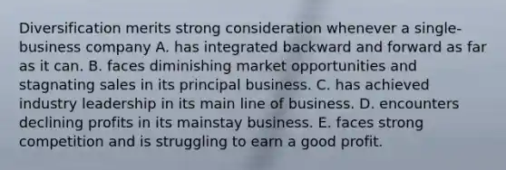 Diversification merits strong consideration whenever a single-business company A. has integrated backward and forward as far as it can. B. faces diminishing market opportunities and stagnating sales in its principal business. C. has achieved industry leadership in its main line of business. D. encounters declining profits in its mainstay business. E. faces strong competition and is struggling to earn a good profit.