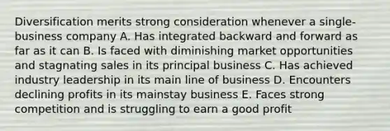 Diversification merits strong consideration whenever a single-business company A. Has integrated backward and forward as far as it can B. Is faced with diminishing market opportunities and stagnating sales in its principal business C. Has achieved industry leadership in its main line of business D. Encounters declining profits in its mainstay business E. Faces strong competition and is struggling to earn a good profit