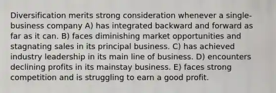 Diversification merits strong consideration whenever a single-business company A) has integrated backward and forward as far as it can. B) faces diminishing market opportunities and stagnating sales in its principal business. C) has achieved industry leadership in its main line of business. D) encounters declining profits in its mainstay business. E) faces strong competition and is struggling to earn a good profit.