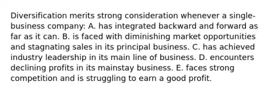 Diversification merits strong consideration whenever a single-business company: A. has integrated backward and forward as far as it can. B. is faced with diminishing market opportunities and stagnating sales in its principal business. C. has achieved industry leadership in its main line of business. D. encounters declining profits in its mainstay business. E. faces strong competition and is struggling to earn a good profit.