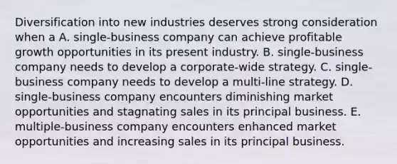 Diversification into new industries deserves strong consideration when a A. single-business company can achieve profitable growth opportunities in its present industry. B. single-business company needs to develop a corporate-wide strategy. C. single-business company needs to develop a multi-line strategy. D. single-business company encounters diminishing market opportunities and stagnating sales in its principal business. E. multiple-business company encounters enhanced market opportunities and increasing sales in its principal business.