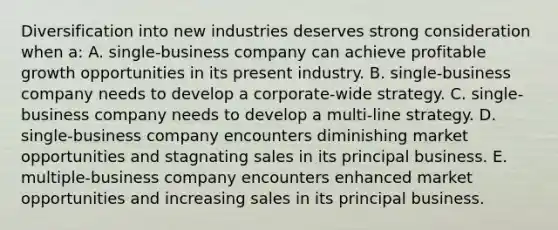 Diversification into new industries deserves strong consideration when a: A. single-business company can achieve profitable growth opportunities in its present industry. B. single-business company needs to develop a corporate-wide strategy. C. single-business company needs to develop a multi-line strategy. D. single-business company encounters diminishing market opportunities and stagnating sales in its principal business. E. multiple-business company encounters enhanced market opportunities and increasing sales in its principal business.