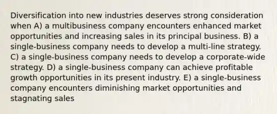 Diversification into new industries deserves strong consideration when A) a multibusiness company encounters enhanced market opportunities and increasing sales in its principal business. B) a single-business company needs to develop a multi-line strategy. C) a single-business company needs to develop a corporate-wide strategy. D) a single-business company can achieve profitable growth opportunities in its present industry. E) a single-business company encounters diminishing market opportunities and stagnating sales