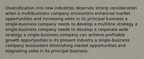 Diversification into new industries deserves strong consideration when a multibusiness company encounters enhanced market opportunities and increasing sales in its principal business a single-business company needs to develop a multiline strategy a single-business company needs to develop a corporate-wide strategy a single-business company can achieve profitable growth opportunities in its present industry a single-business company encounters diminishing market opportunities and stagnating sales in its principal business