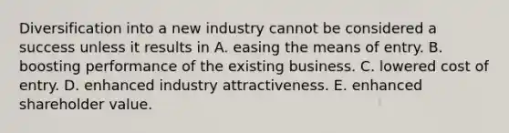 Diversification into a new industry cannot be considered a success unless it results in A. easing the means of entry. B. boosting performance of the existing business. C. lowered cost of entry. D. enhanced industry attractiveness. E. enhanced shareholder value.