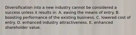 Diversification into a new industry cannot be considered a success unless it results in: A. easing the means of entry. B. boosting performance of the existing business. C. lowered cost of entry. D. enhanced industry attractiveness. E. enhanced shareholder value.