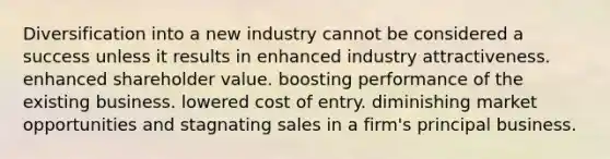 Diversification into a new industry cannot be considered a success unless it results in enhanced industry attractiveness. enhanced shareholder value. boosting performance of the existing business. lowered cost of entry. diminishing market opportunities and stagnating sales in a firm's principal business.