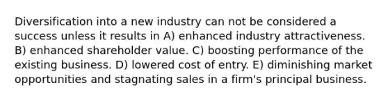 Diversification into a new industry can not be considered a success unless it results in A) enhanced industry attractiveness. B) enhanced shareholder value. C) boosting performance of the existing business. D) lowered cost of entry. E) diminishing market opportunities and stagnating sales in a firm's principal business.