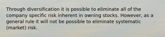 Through diversification it is possible to eliminate all of the company specific risk inherent in owning stocks.​ However, as a general rule it will not be possible to eliminate systematic​ (market) risk.