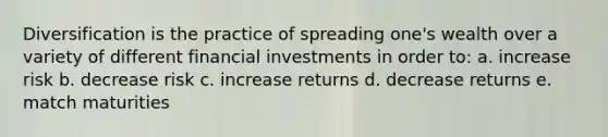 Diversification is the practice of spreading one's wealth over a variety of different financial investments in order to: a. increase risk b. decrease risk c. increase returns d. decrease returns e. match maturities