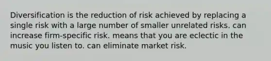 Diversification is the reduction of risk achieved by replacing a single risk with a large number of smaller unrelated risks. can increase firm-specific risk. means that you are eclectic in the music you listen to. can eliminate market risk.