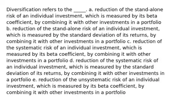 Diversification refers to the _____. a. reduction of the stand-alone risk of an individual investment, which is measured by its beta coefficient, by combining it with other investments in a portfolio b. reduction of the stand-alone risk of an individual investment, which is measured by the standard deviation of its returns, by combining it with other investments in a portfolio c. reduction of the systematic risk of an individual investment, which is measured by its beta coefficient, by combining it with other investments in a portfolio d. reduction of the systematic risk of an individual investment, which is measured by the standard deviation of its returns, by combining it with other investments in a portfolio e. reduction of the unsystematic risk of an individual investment, which is measured by its beta coefficient, by combining it with other investments in a portfolio