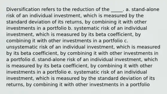 Diversification refers to the reduction of the _____. a. stand-alone risk of an individual investment, which is measured by the <a href='https://www.questionai.com/knowledge/kqGUr1Cldy-standard-deviation' class='anchor-knowledge'>standard deviation</a> of its returns, by combining it with other investments in a portfolio b. systematic risk of an individual investment, which is measured by its beta coefficient, by combining it with other investments in a portfolio c. unsystematic risk of an individual investment, which is measured by its beta coefficient, by combining it with other investments in a portfolio d. stand-alone risk of an individual investment, which is measured by its beta coefficient, by combining it with other investments in a portfolio e. systematic risk of an individual investment, which is measured by the standard deviation of its returns, by combining it with other investments in a portfolio