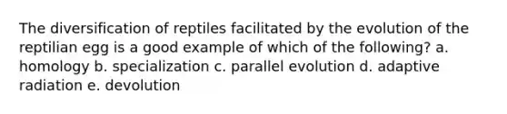 The diversification of reptiles facilitated by the evolution of the reptilian egg is a good example of which of the following? a. homology b. specialization c. parallel evolution d. adaptive radiation e. devolution