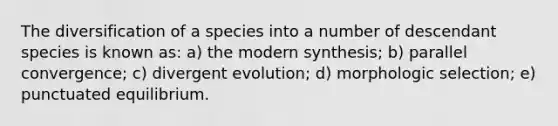 The diversification of a species into a number of descendant species is known as: a) the modern synthesis; b) parallel convergence; c) divergent evolution; d) morphologic selection; e) punctuated equilibrium.