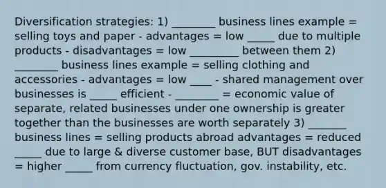 Diversification strategies: 1) ________ business lines example = selling toys and paper - advantages = low _____ due to multiple products - disadvantages = low _________ between them 2) ________ business lines example = selling clothing and accessories - advantages = low ____ - shared management over businesses is _____ efficient - ________ = economic value of separate, related businesses under one ownership is greater together than the businesses are worth separately 3) _______ business lines = selling products abroad advantages = reduced _____ due to large & diverse customer base, BUT disadvantages = higher _____ from currency fluctuation, gov. instability, etc.