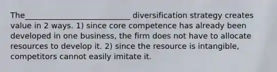 The___________________________ diversification strategy creates value in 2 ways. 1) since core competence has already been developed in one business, the firm does not have to allocate resources to develop it. 2) since the resource is intangible, competitors cannot easily imitate it.