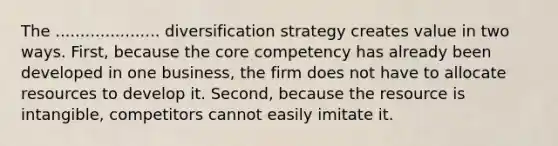 The ..................... diversification strategy creates value in two ways. First, because the core competency has already been developed in one business, the firm does not have to allocate resources to develop it. Second, because the resource is intangible, competitors cannot easily imitate it.