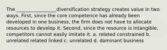 The _________________diversification strategy creates value in two ways. First, since the core competence has already been developed in one business, the firm does not have to allocate resources to develop it. Second, since the resource is intangible, competitors cannot easily imitate it. a. related constrained b. unrelated related linked c. unrelated d. dominant business