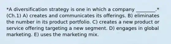 *A diversification strategy is one in which a company​ ________.* (Ch.1) A) creates and communicates its offerings. B) eliminates the number in its product portfolio. C) creates a new product or service offering targeting a new segment. D) engages in global marketing. E) uses the marketing mix.