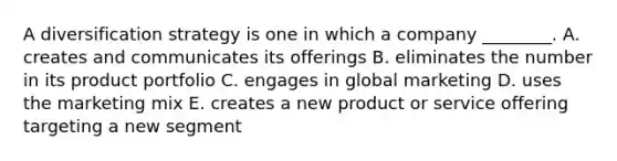 A diversification strategy is one in which a company​ ________. A. creates and communicates its offerings B. eliminates the number in its product portfolio C. engages in global marketing D. uses the marketing mix E. creates a new product or service offering targeting a new segment