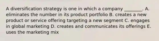 A diversification strategy is one in which a company​ ________. A. eliminates the number in its product portfolio B. creates a new product or service offering targeting a new segment C. engages in global marketing D. creates and communicates its offerings E. uses the marketing mix