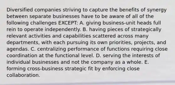 Diversified companies striving to capture the benefits of synergy between separate businesses have to be aware of all of the following challenges EXCEPT: A. giving business-unit heads full rein to operate independently. B. having pieces of strategically relevant activities and capabilities scattered across many departments, with each pursuing its own priorities, projects, and agendas. C. centralizing performance of functions requiring close coordination at the functional level. D. serving the interests of individual businesses and not the company as a whole. E. forming cross-business strategic fit by enforcing close collaboration.