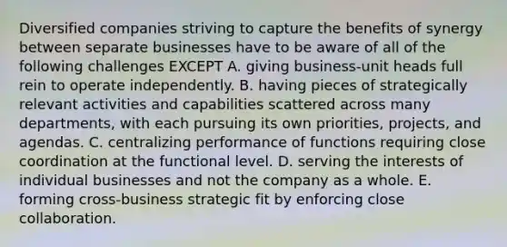 Diversified companies striving to capture the benefits of synergy between separate businesses have to be aware of all of the following challenges EXCEPT A. giving business-unit heads full rein to operate independently. B. having pieces of strategically relevant activities and capabilities scattered across many departments, with each pursuing its own priorities, projects, and agendas. C. centralizing performance of functions requiring close coordination at the functional level. D. serving the interests of individual businesses and not the company as a whole. E. forming cross-business strategic fit by enforcing close collaboration.