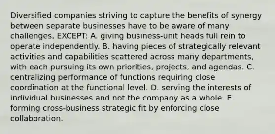 Diversified companies striving to capture the benefits of synergy between separate businesses have to be aware of many challenges, EXCEPT: A. giving business-unit heads full rein to operate independently. B. having pieces of strategically relevant activities and capabilities scattered across many departments, with each pursuing its own priorities, projects, and agendas. C. centralizing performance of functions requiring close coordination at the functional level. D. serving the interests of individual businesses and not the company as a whole. E. forming cross-business strategic fit by enforcing close collaboration.