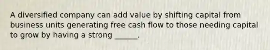 A diversified company can add value by shifting capital from business units generating free cash flow to those needing capital to grow by having a strong ______.