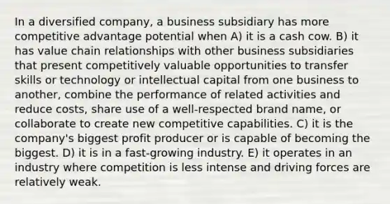 In a diversified company, a business subsidiary has more competitive advantage potential when A) it is a cash cow. B) it has value chain relationships with other business subsidiaries that present competitively valuable opportunities to transfer skills or technology or intellectual capital from one business to another, combine the performance of related activities and reduce costs, share use of a well-respected brand name, or collaborate to create new competitive capabilities. C) it is the company's biggest profit producer or is capable of becoming the biggest. D) it is in a fast-growing industry. E) it operates in an industry where competition is less intense and driving forces are relatively weak.