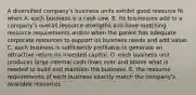 A diversified company's business units exhibit good resource fit when A. each business is a cash cow. B. its businesses add to a company's overall resource strengths and have matching resource requirements and/or when the parent has adequate corporate resources to support its business needs and add value. C. each business is sufficiently profitable to generate an attractive return on invested capital. D. each business unit produces large internal cash flows over and above what is needed to build and maintain the business. E. the resource requirements of each business exactly match the company's available resources.