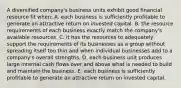 A diversified company's business units exhibit good financial resource fit when: A. each business is sufficiently profitable to generate an attractive return on invested capital. B. the resource requirements of each business exactly match the company's available resources. C. it has the resources to adequately support the requirements of its businesses as a group without spreading itself too thin and when individual businesses add to a company's overall strengths. D. each business unit produces large internal cash flows over and above what is needed to build and maintain the business. E. each business is sufficiently profitable to generate an attractive return on invested capital.